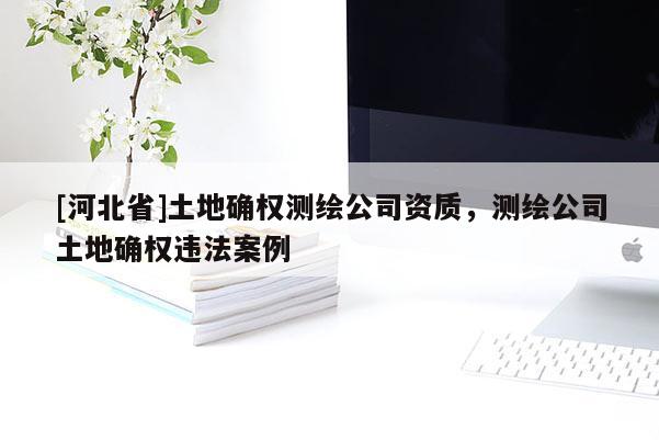 [河北省]土地確權(quán)測繪公司資質(zhì)，測繪公司土地確權(quán)違法案例