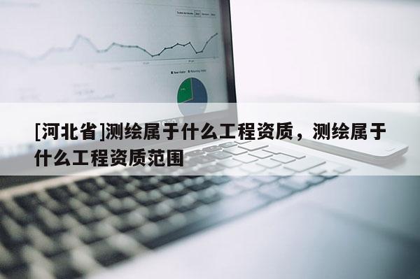[河北省]測(cè)繪屬于什么工程資質(zhì)，測(cè)繪屬于什么工程資質(zhì)范圍
