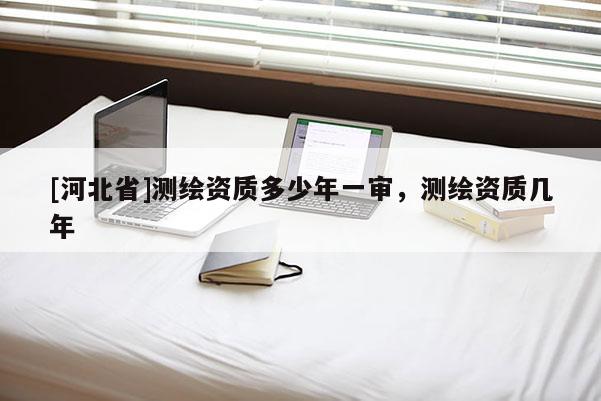 [河北省]測(cè)繪資質(zhì)多少年一審，測(cè)繪資質(zhì)幾年