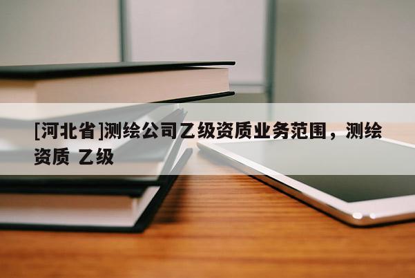 [河北省]測(cè)繪公司乙級(jí)資質(zhì)業(yè)務(wù)范圍，測(cè)繪資質(zhì) 乙級(jí)