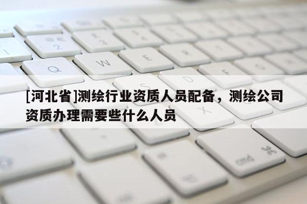 [河北省]測(cè)繪行業(yè)資質(zhì)人員配備，測(cè)繪公司資質(zhì)辦理需要些什么人員