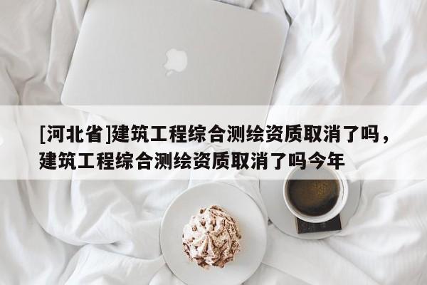 [河北省]建筑工程綜合測繪資質(zhì)取消了嗎，建筑工程綜合測繪資質(zhì)取消了嗎今年