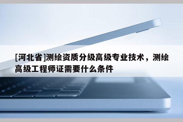 [河北省]測繪資質(zhì)分級高級專業(yè)技術(shù)，測繪高級工程師證需要什么條件