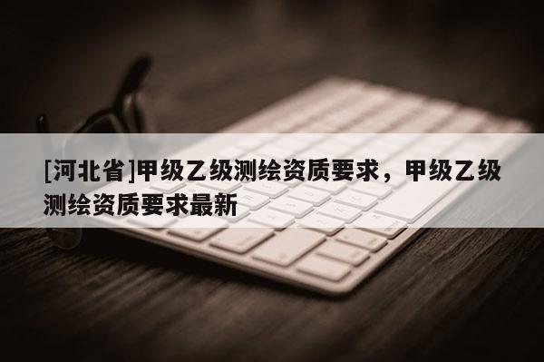 [河北省]甲級(jí)乙級(jí)測(cè)繪資質(zhì)要求，甲級(jí)乙級(jí)測(cè)繪資質(zhì)要求最新