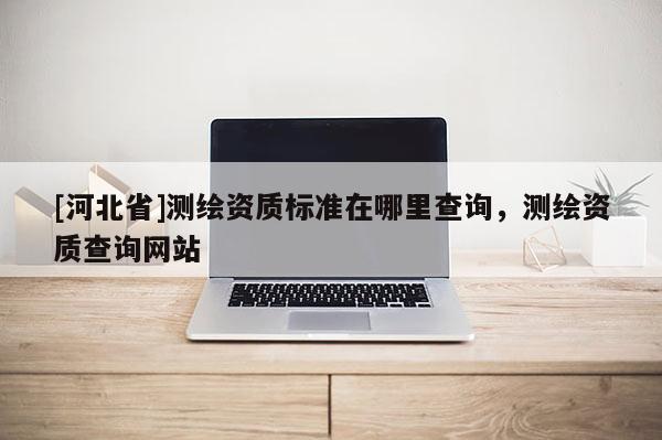 [河北省]測繪資質(zhì)標準在哪里查詢，測繪資質(zhì)查詢網(wǎng)站