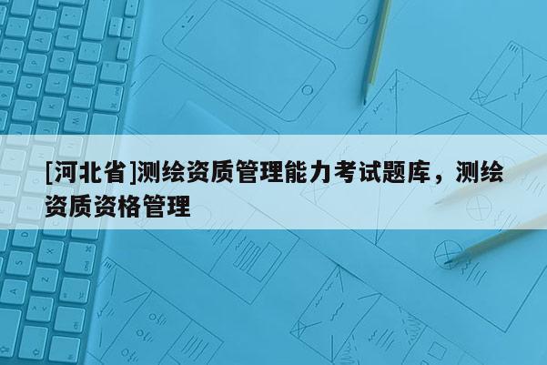 [河北省]測繪資質(zhì)管理能力考試題庫，測繪資質(zhì)資格管理