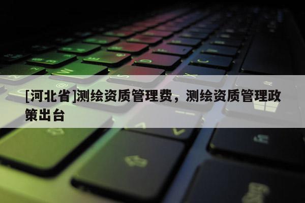 [河北省]測繪資質(zhì)管理費(fèi)，測繪資質(zhì)管理政策出臺
