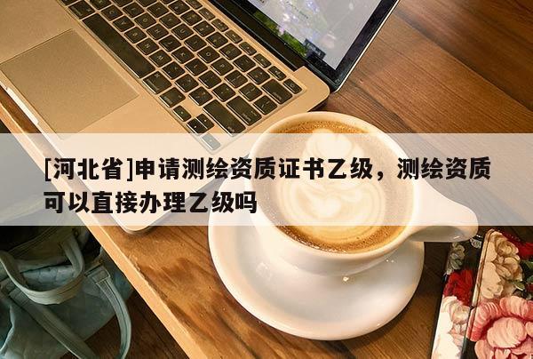 [河北省]申請測繪資質(zhì)證書乙級，測繪資質(zhì)可以直接辦理乙級嗎