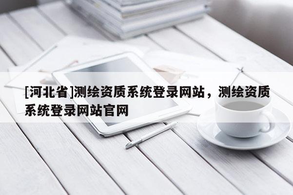 [河北省]測繪資質(zhì)系統(tǒng)登錄網(wǎng)站，測繪資質(zhì)系統(tǒng)登錄網(wǎng)站官網(wǎng)