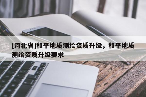 [河北省]和平地質(zhì)測繪資質(zhì)升級，和平地質(zhì)測繪資質(zhì)升級要求