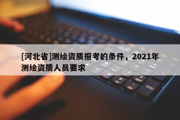 [河北省]測(cè)繪資質(zhì)報(bào)考的條件，2021年測(cè)繪資質(zhì)人員要求