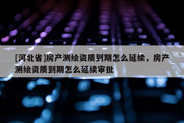 [河北省]房產(chǎn)測繪資質到期怎么延續(xù)，房產(chǎn)測繪資質到期怎么延續(xù)審批