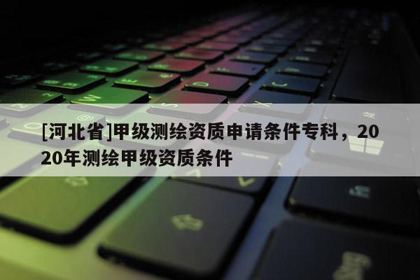 [河北省]甲級測繪資質(zhì)申請條件?？疲?020年測繪甲級資質(zhì)條件