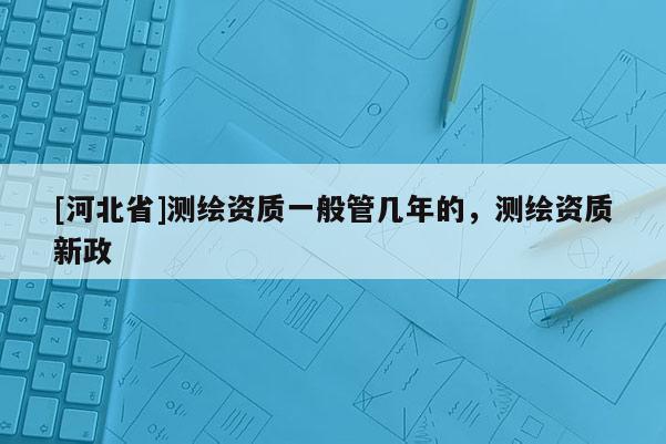 [河北省]測(cè)繪資質(zhì)一般管幾年的，測(cè)繪資質(zhì)新政