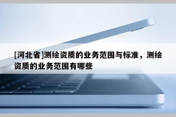 [河北省]測繪資質(zhì)的業(yè)務(wù)范圍與標(biāo)準(zhǔn)，測繪資質(zhì)的業(yè)務(wù)范圍有哪些