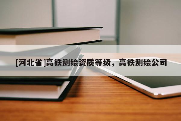 [河北省]高鐵測繪資質(zhì)等級，高鐵測繪公司