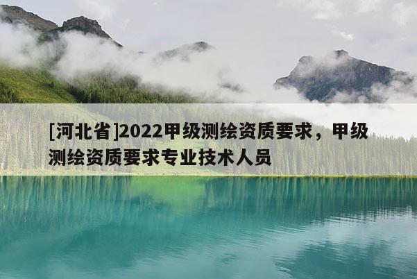[河北省]2022甲級測繪資質(zhì)要求，甲級測繪資質(zhì)要求專業(yè)技術(shù)人員