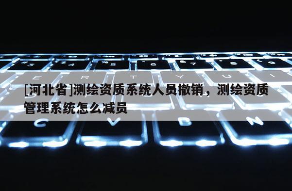 [河北省]測繪資質(zhì)系統(tǒng)人員撤銷，測繪資質(zhì)管理系統(tǒng)怎么減員