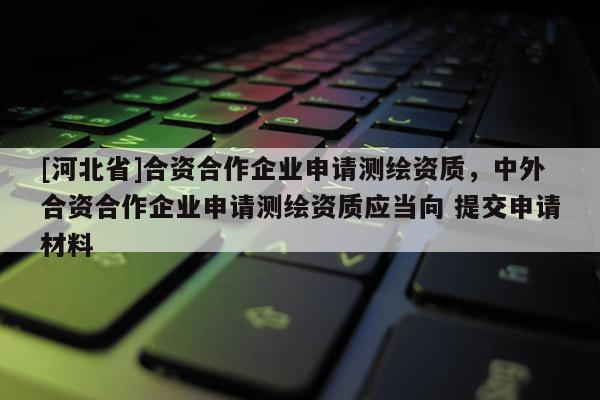 [河北省]合資合作企業(yè)申請測繪資質(zhì)，中外合資合作企業(yè)申請測繪資質(zhì)應(yīng)當(dāng)向 提交申請材料