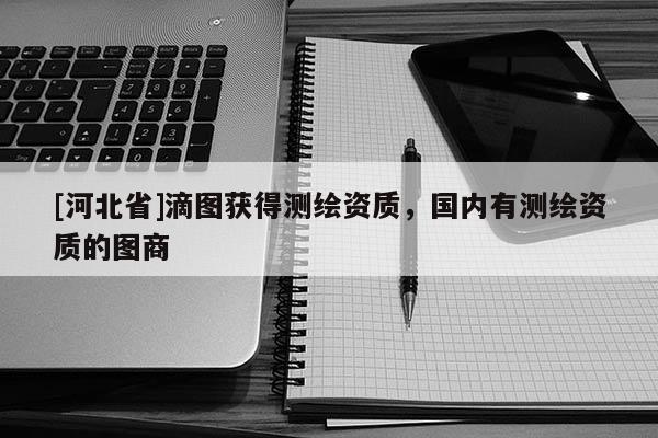 [河北省]滴圖獲得測繪資質(zhì)，國內(nèi)有測繪資質(zhì)的圖商