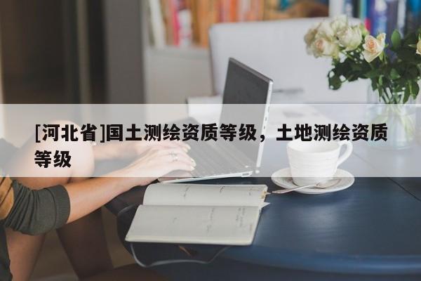 [河北省]國土測繪資質(zhì)等級，土地測繪資質(zhì)等級