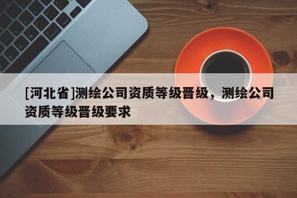 [河北省]測(cè)繪公司資質(zhì)等級(jí)晉級(jí)，測(cè)繪公司資質(zhì)等級(jí)晉級(jí)要求