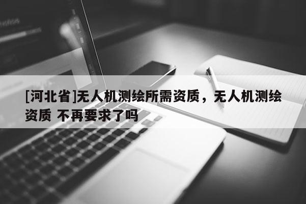 [河北省]無(wú)人機(jī)測(cè)繪所需資質(zhì)，無(wú)人機(jī)測(cè)繪資質(zhì) 不再要求了嗎