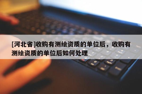 [河北省]收購有測繪資質(zhì)的單位后，收購有測繪資質(zhì)的單位后如何處理