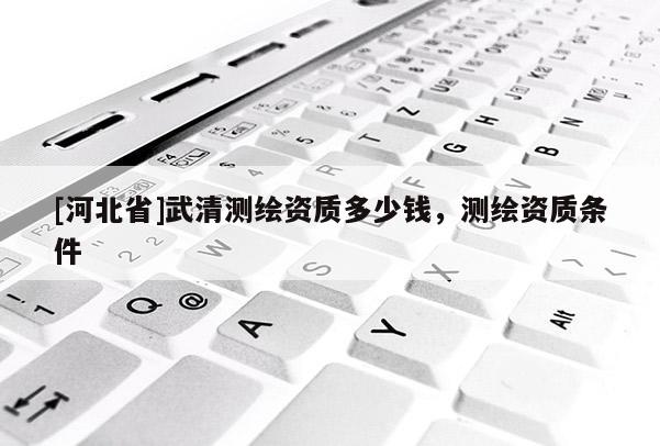 [河北省]武清測(cè)繪資質(zhì)多少錢，測(cè)繪資質(zhì)條件