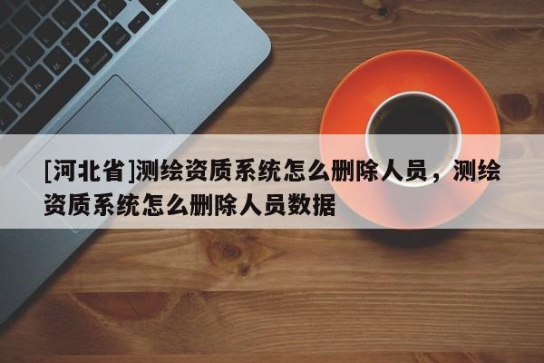 [河北省]測繪資質(zhì)系統(tǒng)怎么刪除人員，測繪資質(zhì)系統(tǒng)怎么刪除人員數(shù)據(jù)