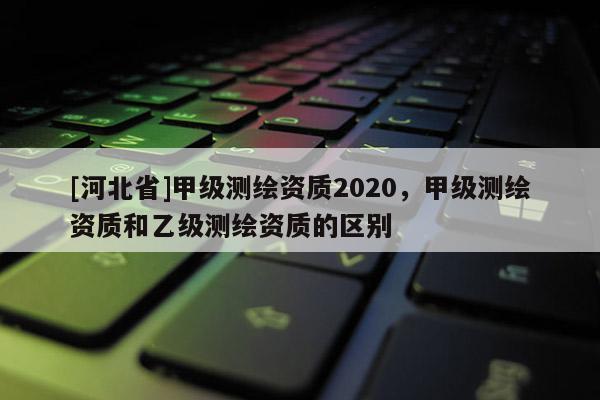 [河北省]甲級測繪資質(zhì)2020，甲級測繪資質(zhì)和乙級測繪資質(zhì)的區(qū)別