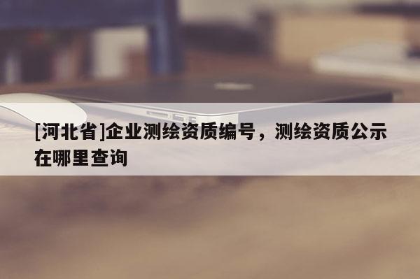 [河北省]企業(yè)測(cè)繪資質(zhì)編號(hào)，測(cè)繪資質(zhì)公示在哪里查詢