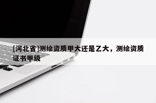 [河北省]測繪資質(zhì)甲大還是乙大，測繪資質(zhì)證書甲級