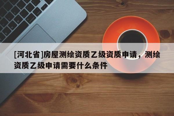 [河北省]房屋測(cè)繪資質(zhì)乙級(jí)資質(zhì)申請(qǐng)，測(cè)繪資質(zhì)乙級(jí)申請(qǐng)需要什么條件
