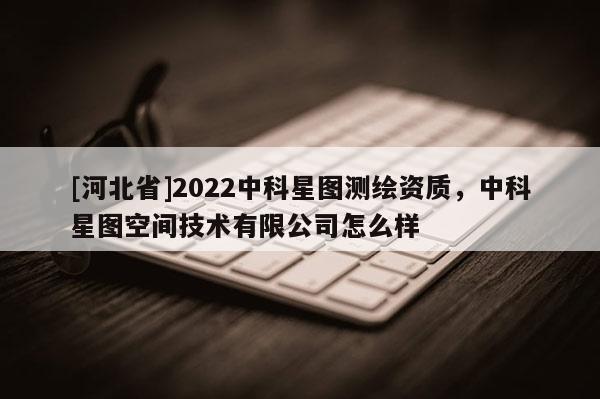 [河北省]2022中科星圖測(cè)繪資質(zhì)，中科星圖空間技術(shù)有限公司怎么樣