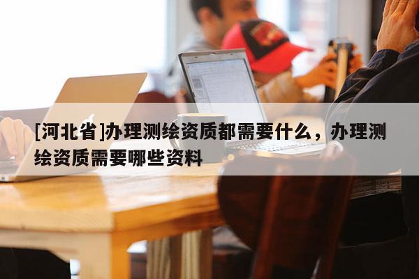 [河北省]辦理測繪資質都需要什么，辦理測繪資質需要哪些資料