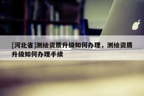 [河北省]測繪資質(zhì)升級如何辦理，測繪資質(zhì)升級如何辦理手續(xù)