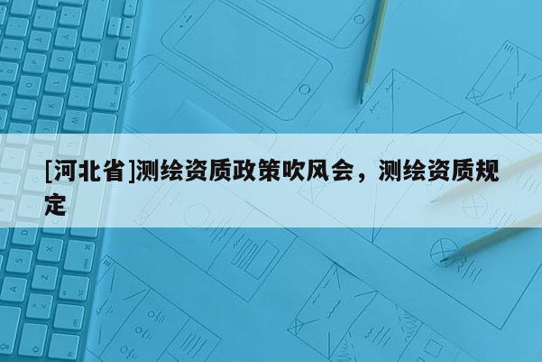 [河北省]測(cè)繪資質(zhì)政策吹風(fēng)會(huì)，測(cè)繪資質(zhì)規(guī)定