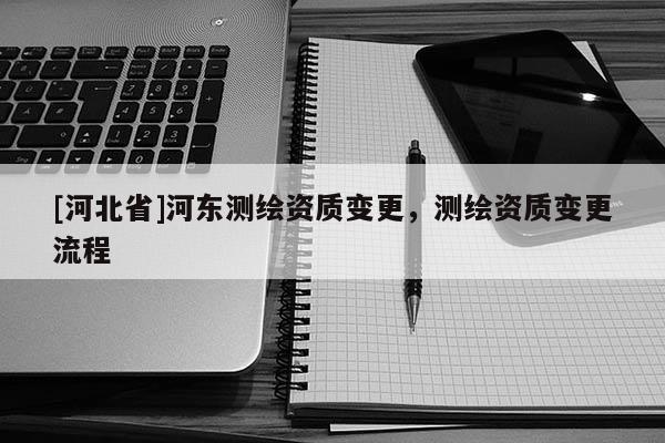 [河北省]河東測繪資質變更，測繪資質變更流程