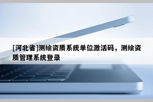 [河北省]測繪資質系統(tǒng)單位激活碼，測繪資質管理系統(tǒng)登錄