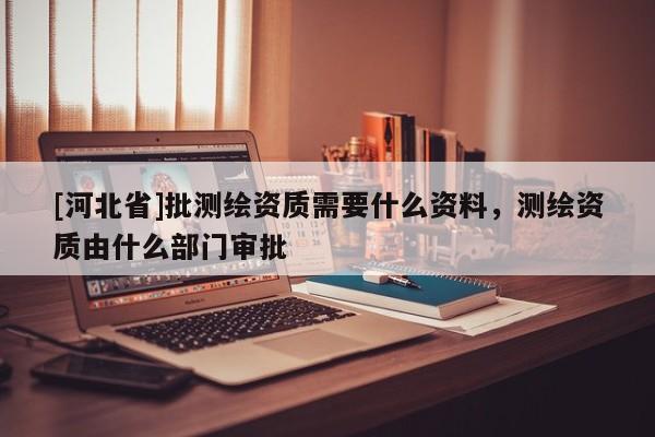 [河北省]批測(cè)繪資質(zhì)需要什么資料，測(cè)繪資質(zhì)由什么部門審批
