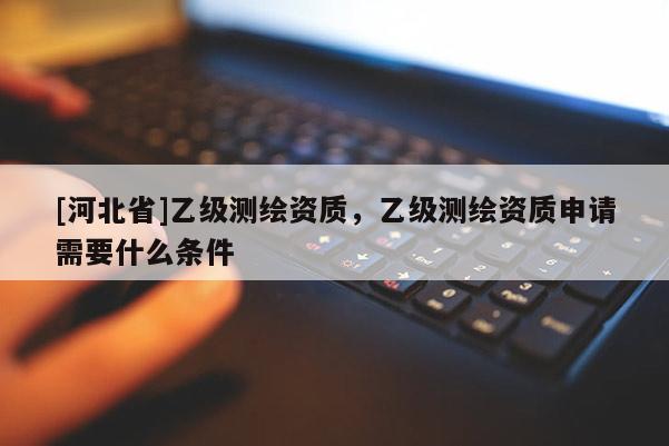 [河北省]乙級(jí)測(cè)繪資質(zhì)，乙級(jí)測(cè)繪資質(zhì)申請(qǐng)需要什么條件