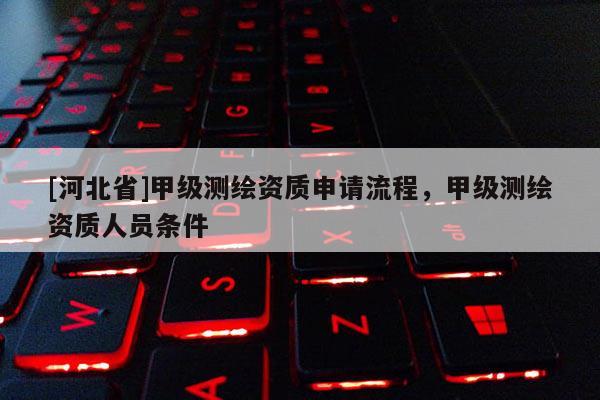 [河北省]甲級測繪資質(zhì)申請流程，甲級測繪資質(zhì)人員條件