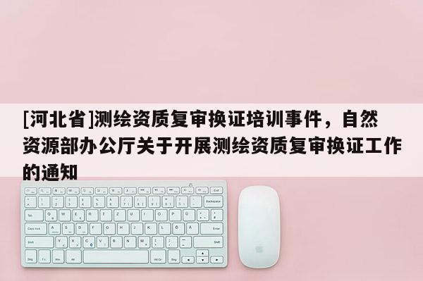 [河北省]測(cè)繪資質(zhì)復(fù)審換證培訓(xùn)事件，自然資源部辦公廳關(guān)于開展測(cè)繪資質(zhì)復(fù)審換證工作的通知