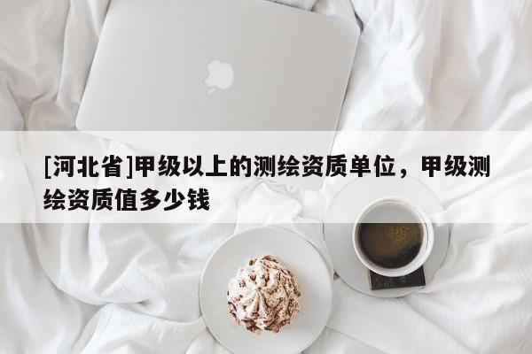 [河北省]甲級以上的測繪資質(zhì)單位，甲級測繪資質(zhì)值多少錢