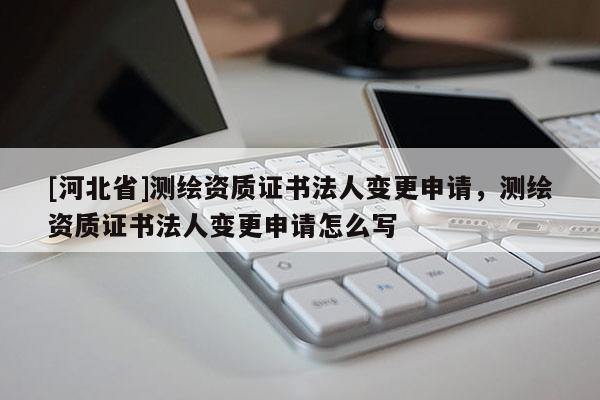 [河北省]測繪資質(zhì)證書法人變更申請，測繪資質(zhì)證書法人變更申請怎么寫