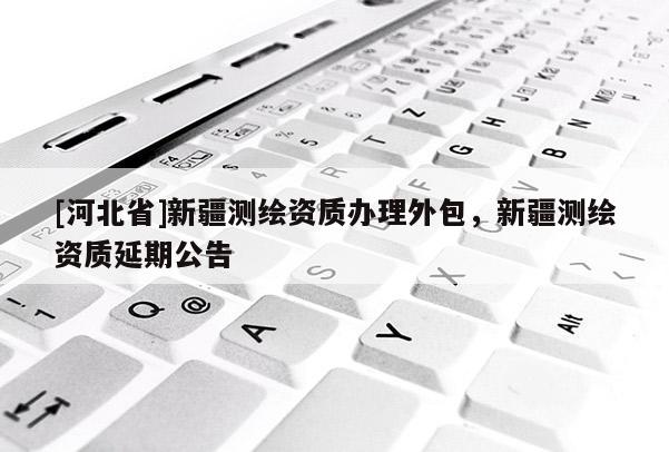 [河北省]新疆測(cè)繪資質(zhì)辦理外包，新疆測(cè)繪資質(zhì)延期公告
