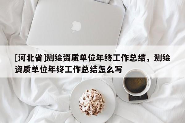 [河北省]測繪資質(zhì)單位年終工作總結(jié)，測繪資質(zhì)單位年終工作總結(jié)怎么寫