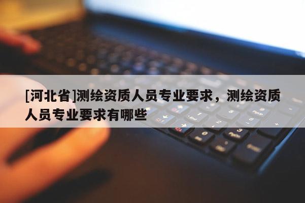[河北省]測繪資質(zhì)人員專業(yè)要求，測繪資質(zhì)人員專業(yè)要求有哪些