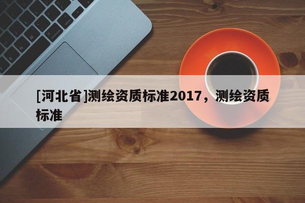 [河北省]測繪資質(zhì)標(biāo)準(zhǔn)2017，測繪資質(zhì)標(biāo)準(zhǔn)